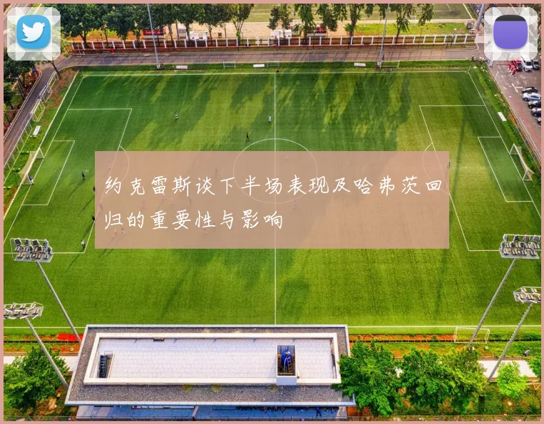 约克雷斯谈下半场表现及哈弗茨回归的重要性与影响