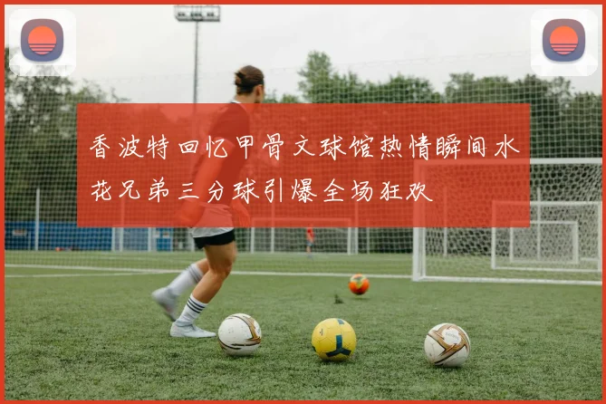香波特回忆甲骨文球馆热情瞬间水花兄弟三分球引爆全场狂欢