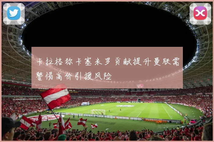 卡拉格称卡塞米罗贡献提升曼联需警惕高价引援风险