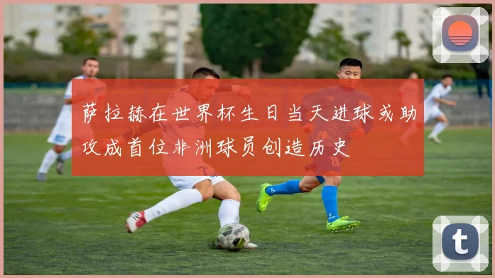 萨拉赫在世界杯生日当天进球或助攻成首位非洲球员创造历史