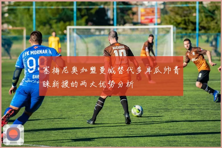 塞梅尼奥加盟曼城替代多库瓜帅青睐新援的两大优势分析
