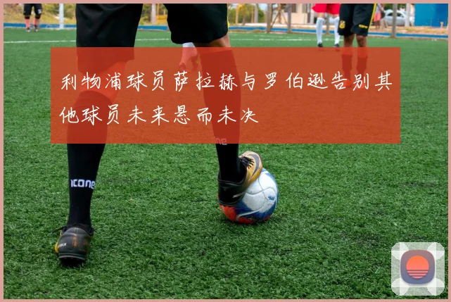 利物浦球员萨拉赫与罗伯逊告别其他球员未来悬而未决