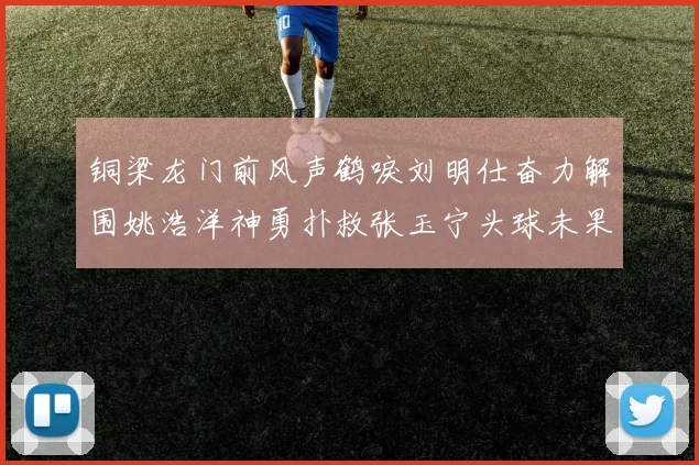 铜梁龙门前风声鹤唳刘明仕奋力解围姚浩洋神勇扑救张玉宁头球未果