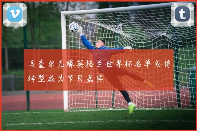 马奎尔无缘英格兰世界杯名单或将转型成为节目嘉宾