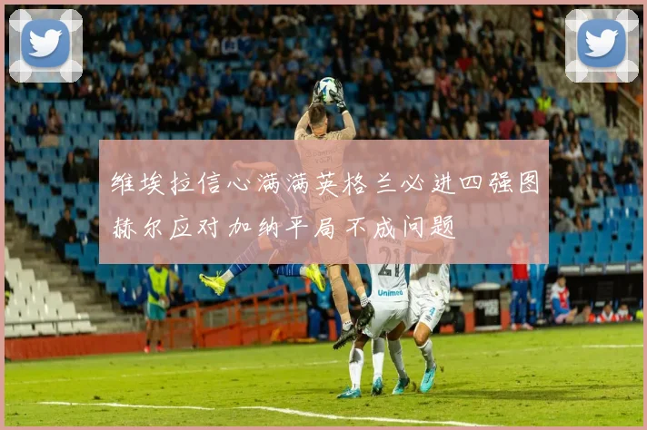 维埃拉信心满满英格兰必进四强图赫尔应对加纳平局不成问题