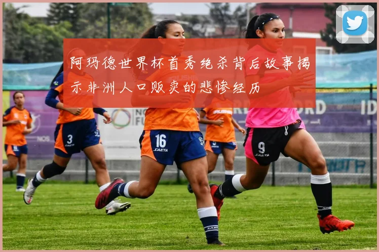 阿玛德世界杯首秀绝杀背后故事揭示非洲人口贩卖的悲惨经历