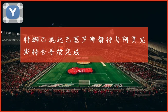 特狮已抵达巴塞罗那静待与阿贾克斯转会手续完成