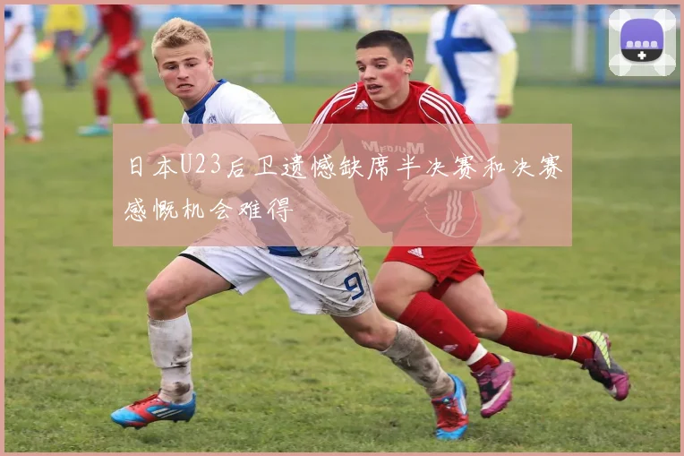 日本U23后卫遗憾缺席半决赛和决赛感慨机会难得