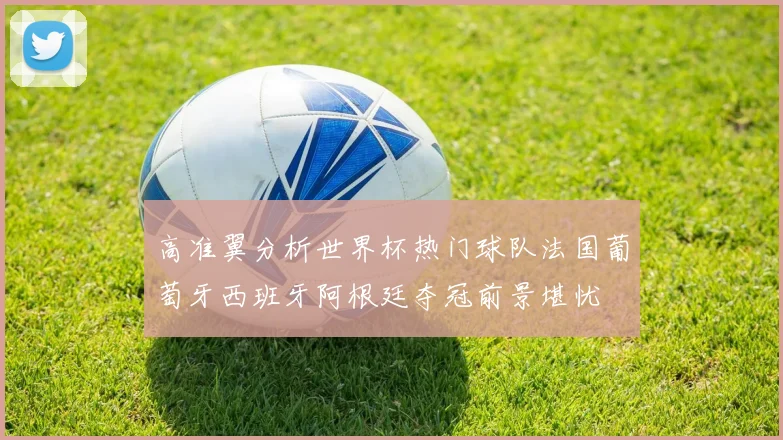 高准翼分析世界杯热门球队法国葡萄牙西班牙阿根廷夺冠前景堪忧