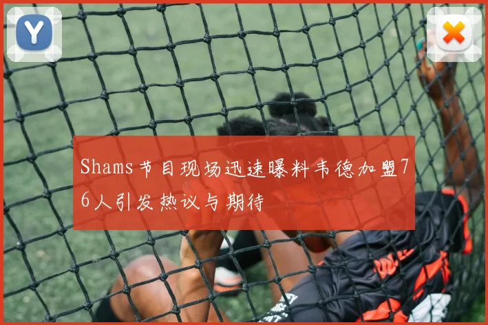 Shams节目现场迅速曝料韦德加盟76人引发热议与期待