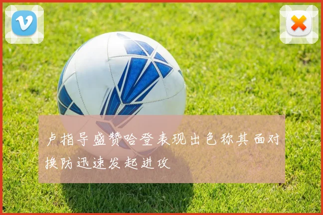 卢指导盛赞哈登表现出色称其面对换防迅速发起进攻