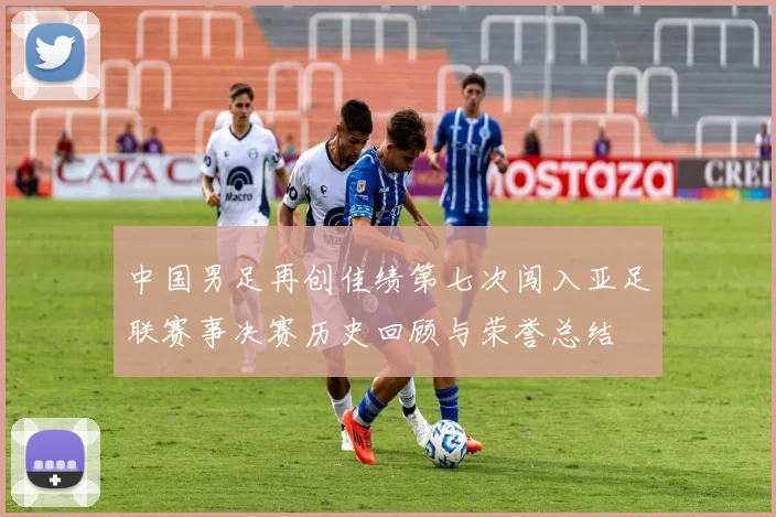 中国男足再创佳绩第七次闯入亚足联赛事决赛历史回顾与荣誉总结