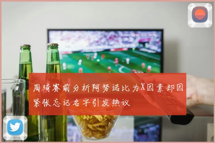 周琦赛前分析阿努诺比为X因素却因紧张忘记名字引发热议
