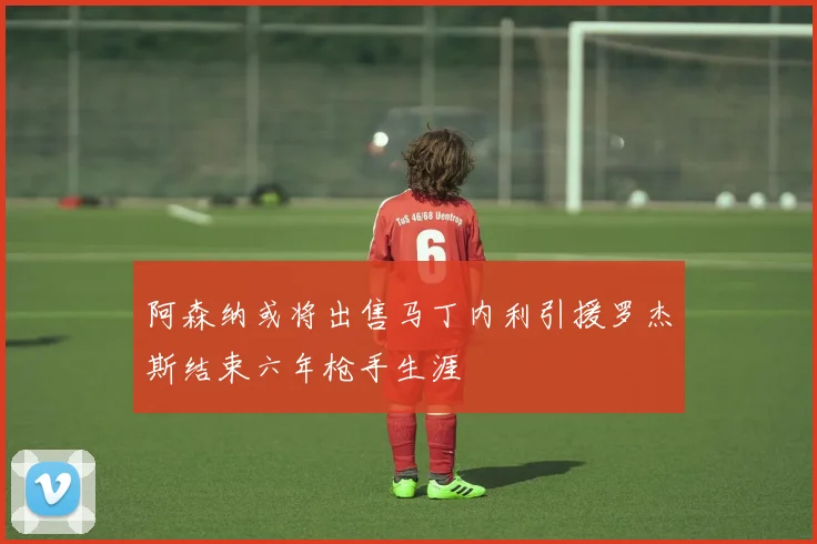 阿森纳或将出售马丁内利引援罗杰斯结束六年枪手生涯