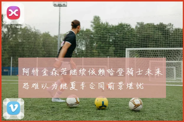阿特金森若继续依赖哈登骑士未来恐难以为继夏季合同前景堪忧