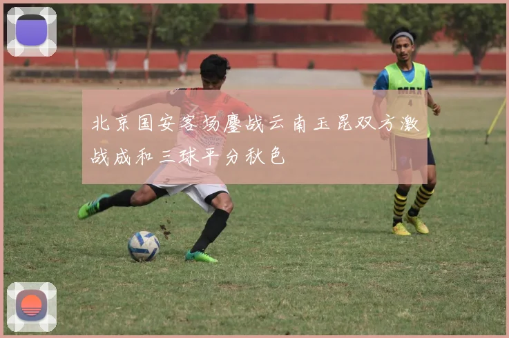 北京国安客场鏖战云南玉昆双方激战成和三球平分秋色