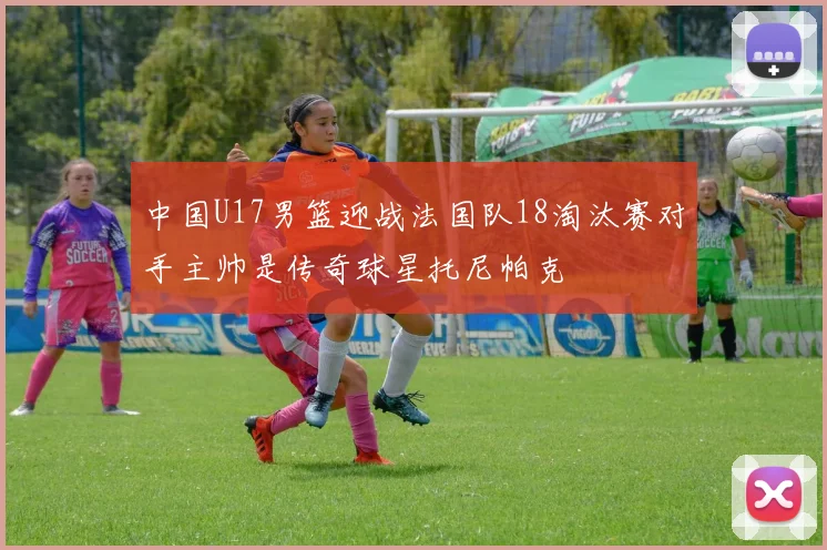 中国U17男篮迎战法国队18淘汰赛对手主帅是传奇球星托尼帕克