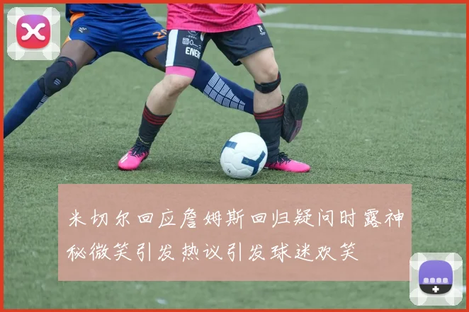 米切尔回应詹姆斯回归疑问时露神秘微笑引发热议引发球迷欢笑