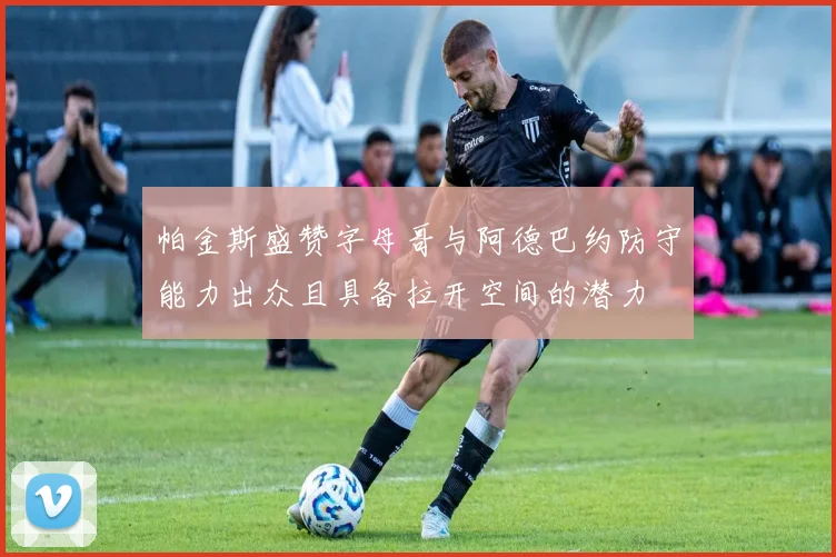 帕金斯盛赞字母哥与阿德巴约防守能力出众且具备拉开空间的潜力