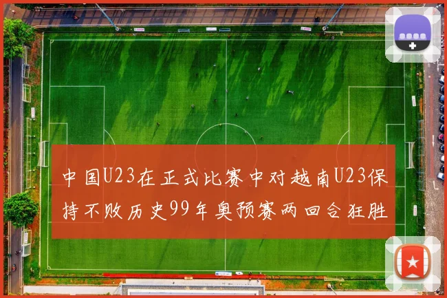 中国U23在正式比赛中对越南U23保持不败历史99年奥预赛两回合狂胜7-0