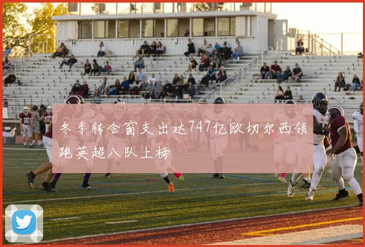 冬季转会窗支出达747亿欧切尔西领跑英超八队上榜
